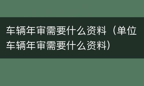 车辆年审需要什么资料（单位车辆年审需要什么资料）