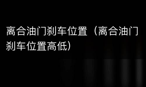离合油门刹车位置（离合油门刹车位置高低）