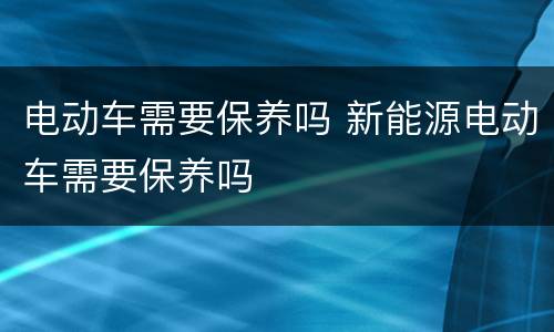 电动车需要保养吗 新能源电动车需要保养吗