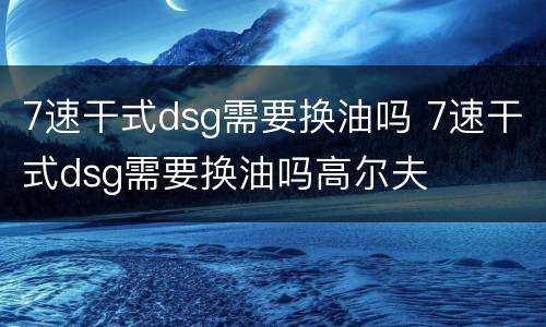 7速干式dsg需要换油吗 7速干式dsg需要换油吗高尔夫