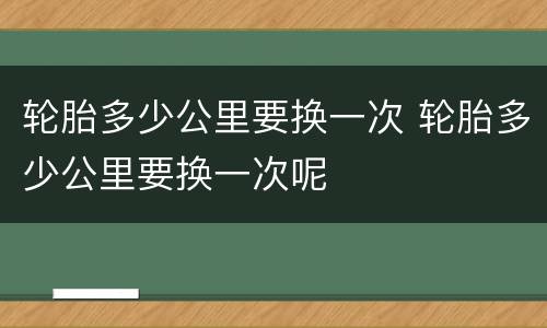 轮胎多少公里要换一次 轮胎多少公里要换一次呢
