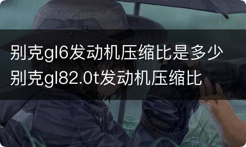 别克gl6发动机压缩比是多少 别克gl82.0t发动机压缩比