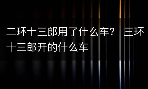 二环十三郎用了什么车？ 三环十三郎开的什么车