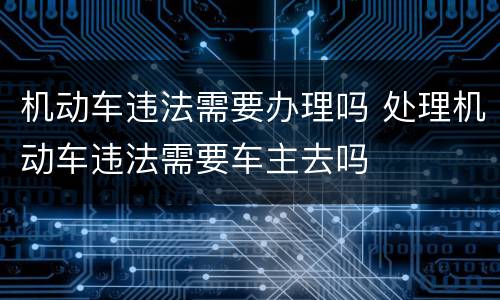 机动车违法需要办理吗 处理机动车违法需要车主去吗