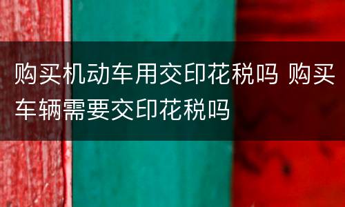 购买机动车用交印花税吗 购买车辆需要交印花税吗