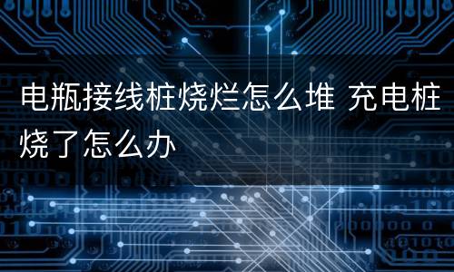 电瓶接线桩烧烂怎么堆 充电桩烧了怎么办