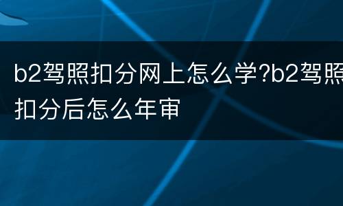 b2驾照扣分网上怎么学?b2驾照扣分后怎么年审