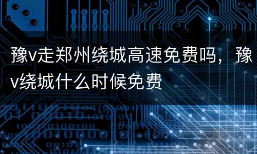 豫v走郑州绕城高速免费吗，豫v绕城什么时候免费