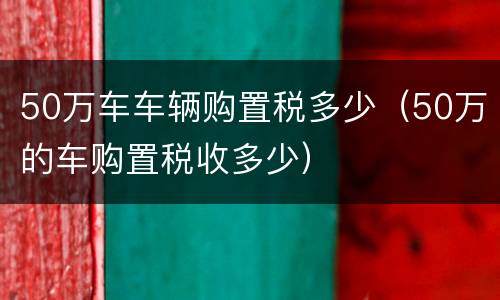 50万车车辆购置税多少（50万的车购置税收多少）