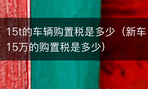 15t的车辆购置税是多少（新车15万的购置税是多少）