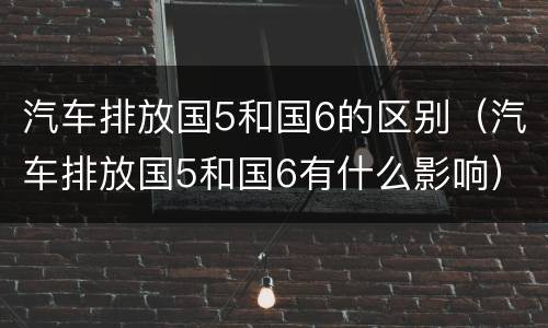 汽车排放国5和国6的区别（汽车排放国5和国6有什么影响）