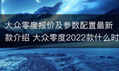大众零度报价及参数配置最新款介绍 大众零度2022款什么时候上市