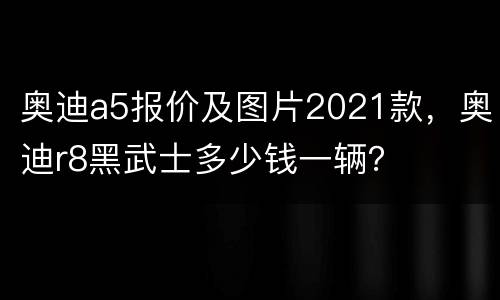 奥迪a5报价及图片2021款，奥迪r8黑武士多少钱一辆？