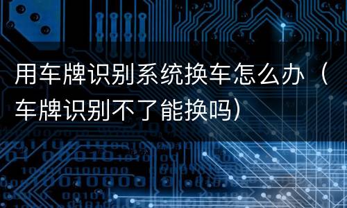 用车牌识别系统换车怎么办（车牌识别不了能换吗）