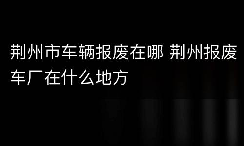 荆州市车辆报废在哪 荆州报废车厂在什么地方