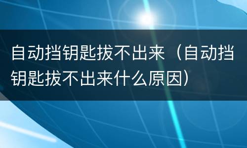 自动挡钥匙拔不出来（自动挡钥匙拔不出来什么原因）