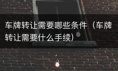 车牌转让需要哪些条件（车牌转让需要什么手续）