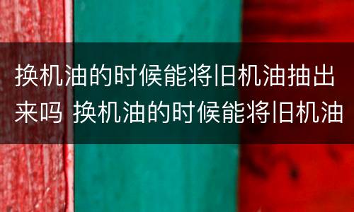 换机油的时候能将旧机油抽出来吗 换机油的时候能将旧机油抽出来吗视频
