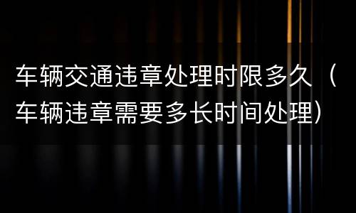 车辆交通违章处理时限多久（车辆违章需要多长时间处理）