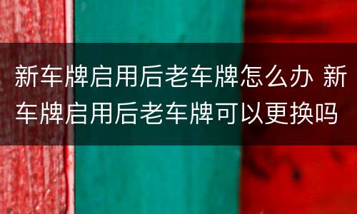 新车牌启用后老车牌怎么办 新车牌启用后老车牌可以更换吗