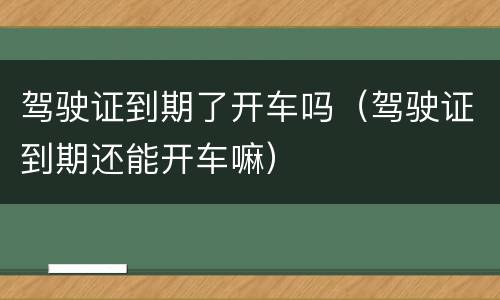 驾驶证到期了开车吗（驾驶证到期还能开车嘛）