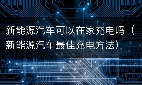 新能源汽车可以在家充电吗（新能源汽车最佳充电方法）