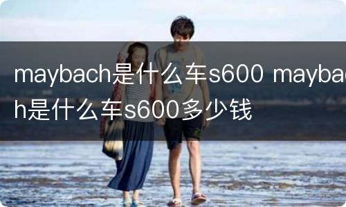 maybach是什么车s600 maybach是什么车s600多少钱