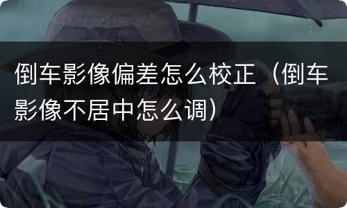 倒车影像偏差怎么校正（倒车影像不居中怎么调）