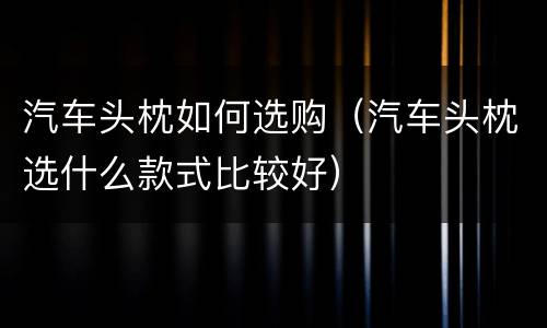汽车头枕如何选购（汽车头枕选什么款式比较好）