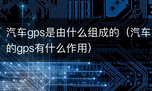汽车gps是由什么组成的（汽车的gps有什么作用）