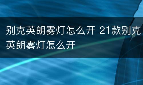 别克英朗雾灯怎么开 21款别克英朗雾灯怎么开
