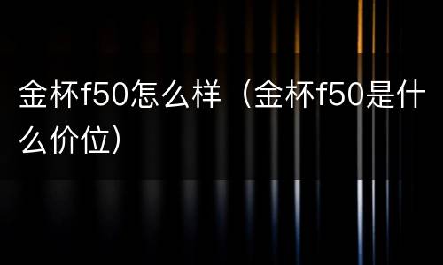 金杯f50怎么样（金杯f50是什么价位）
