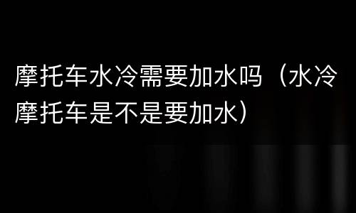 摩托车水冷需要加水吗（水冷摩托车是不是要加水）