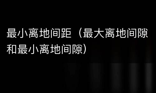 最小离地间距（最大离地间隙和最小离地间隙）