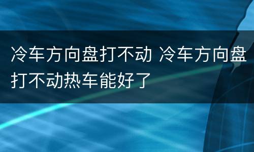 冷车方向盘打不动 冷车方向盘打不动热车能好了