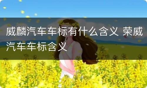 威麟汽车车标有什么含义 荣威汽车车标含义