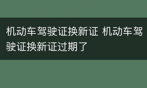 机动车驾驶证换新证 机动车驾驶证换新证过期了