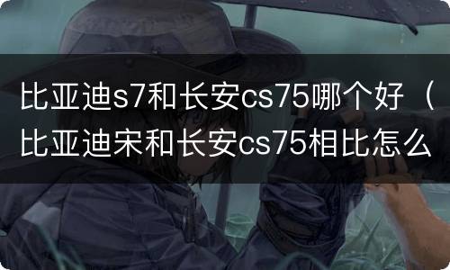 比亚迪s7和长安cs75哪个好（比亚迪宋和长安cs75相比怎么样）