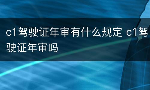 c1驾驶证年审有什么规定 c1驾驶证年审吗