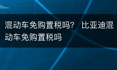 混动车免购置税吗？ 比亚迪混动车免购置税吗