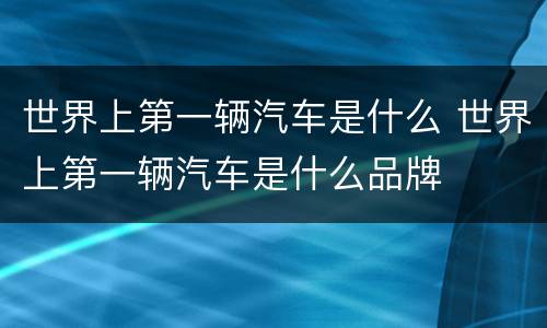 世界上第一辆汽车是什么 世界上第一辆汽车是什么品牌