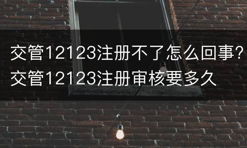 交管12123注册不了怎么回事?交管12123注册审核要多久