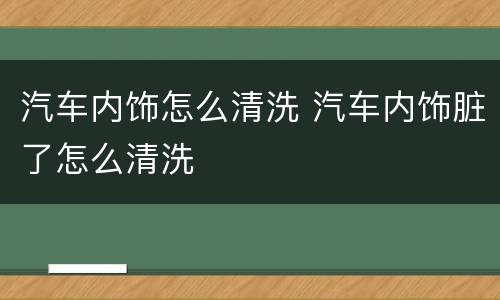 汽车内饰怎么清洗 汽车内饰脏了怎么清洗