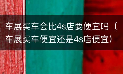 车展买车会比4s店要便宜吗（车展买车便宜还是4s店便宜）