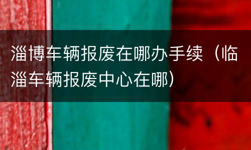 淄博车辆报废在哪办手续（临淄车辆报废中心在哪）