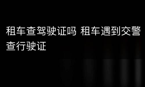 租车查驾驶证吗 租车遇到交警查行驶证