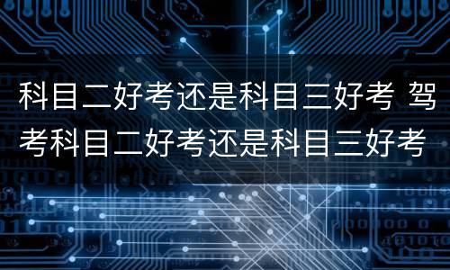 科目二好考还是科目三好考 驾考科目二好考还是科目三好考