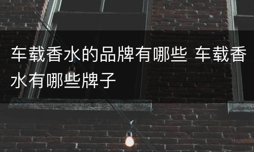 车载香水的品牌有哪些 车载香水有哪些牌子