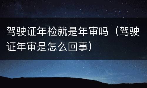 驾驶证年检就是年审吗（驾驶证年审是怎么回事）