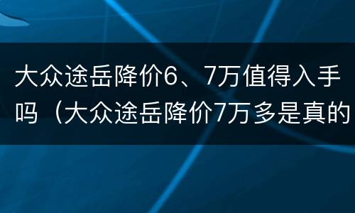 大众途岳降价6、7万值得入手吗（大众途岳降价7万多是真的吗）